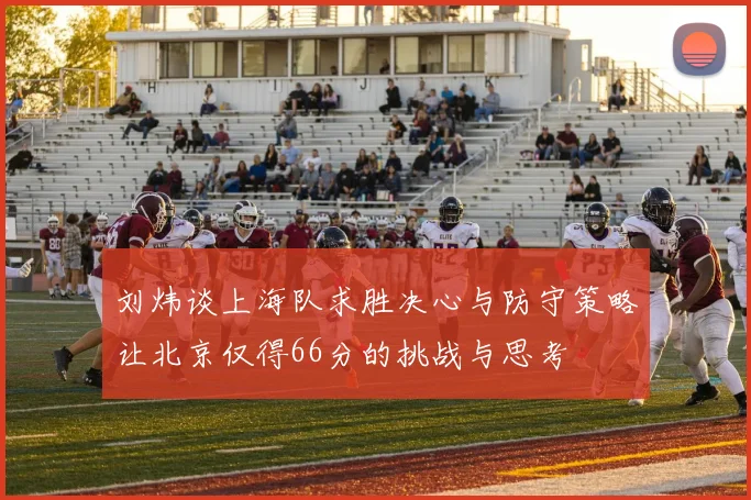 刘炜谈上海队求胜决心与防守策略让北京仅得66分的挑战与思考