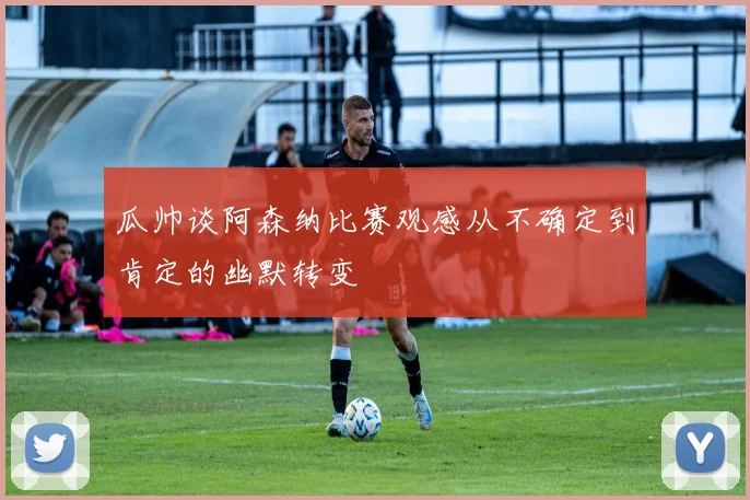 瓜帅谈阿森纳比赛观感从不确定到肯定的幽默转变