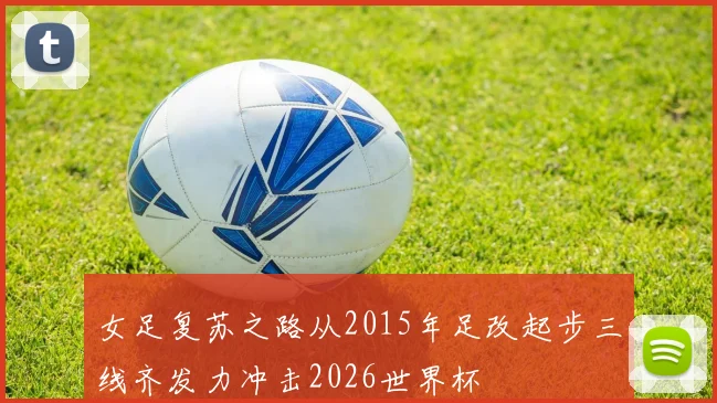 女足复苏之路从2015年足改起步三线齐发力冲击2026世界杯