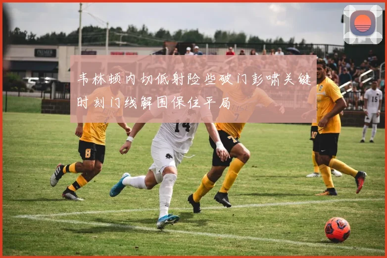 韦林顿内切低射险些破门彭啸关键时刻门线解围保住平局