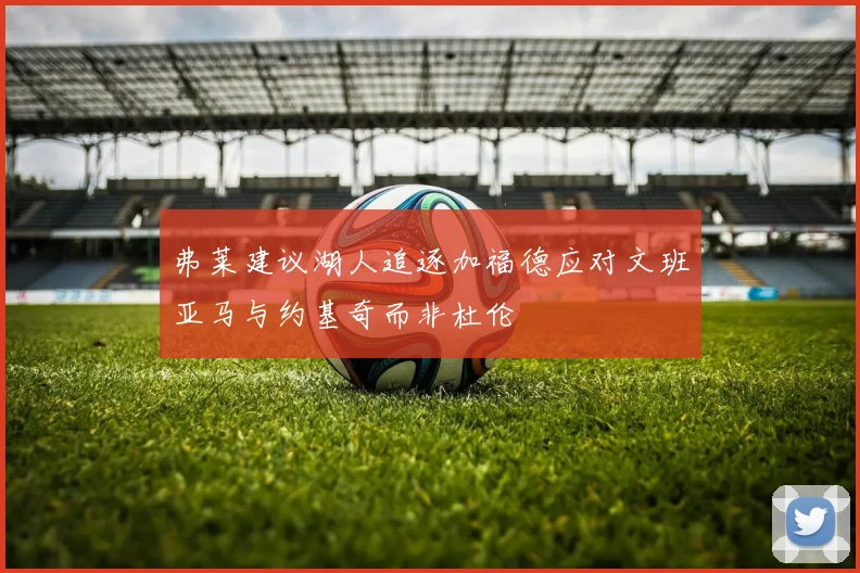 弗莱建议湖人追逐加福德应对文班亚马与约基奇而非杜伦