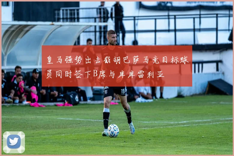 皇马强势出击截胡巴萨马竞目标球员同时签下B席与库库雷利亚