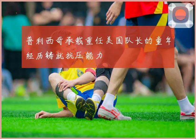 普利西奇承载重任美国队长的童年经历铸就抗压能力