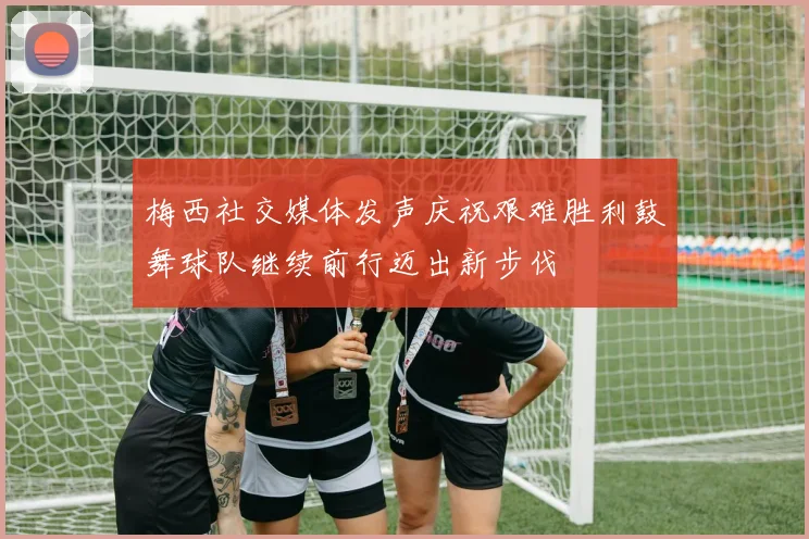 梅西社交媒体发声庆祝艰难胜利鼓舞球队继续前行迈出新步伐