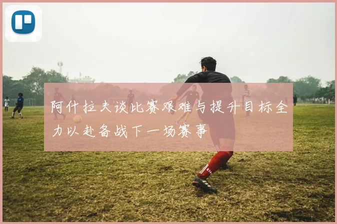 阿什拉夫谈比赛艰难与提升目标全力以赴备战下一场赛事