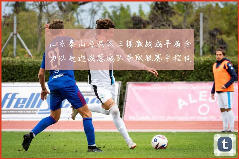 山东泰山与武汉三镇激战成平局全力以赴迎战蓉城队争取联赛半程佳绩