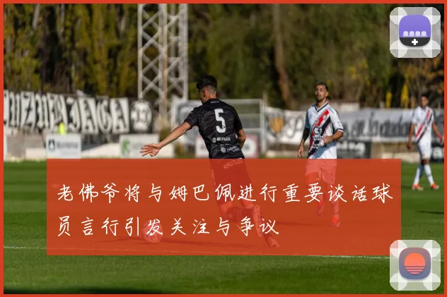 老佛爷将与姆巴佩进行重要谈话球员言行引发关注与争议