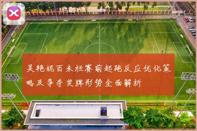 吴艳妮百米栏赛前起跑反应优化策略及争夺奖牌形势全面解析