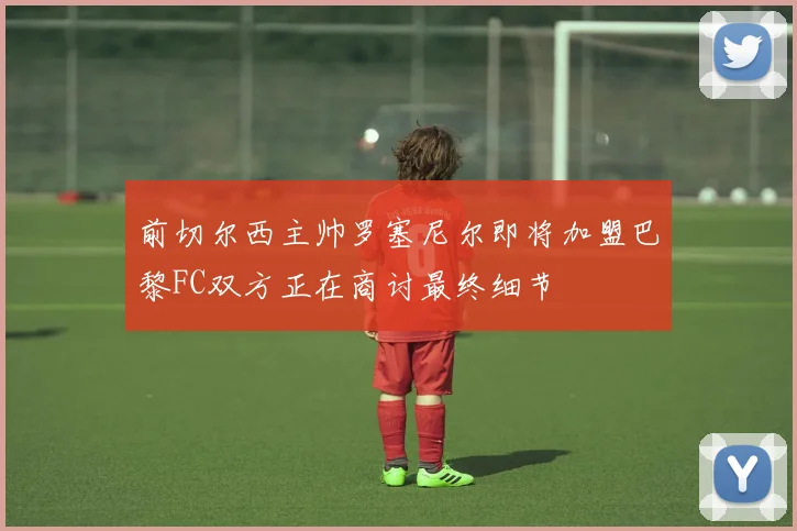 前切尔西主帅罗塞尼尔即将加盟巴黎FC双方正在商讨最终细节