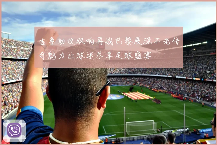 吉鲁助攻双响再战巴黎展现不老传奇魅力让球迷尽享足球盛宴