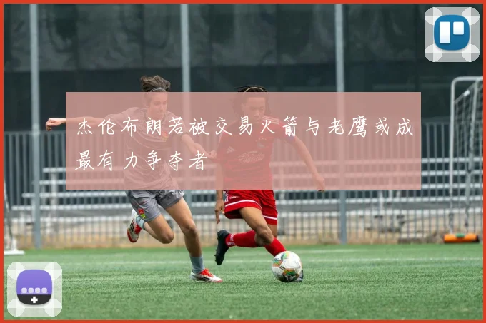 杰伦布朗若被交易火箭与老鹰或成最有力争夺者