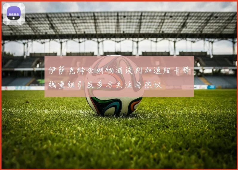 伊萨克转会利物浦谈判加速纽卡锋线重组引发多方关注与热议