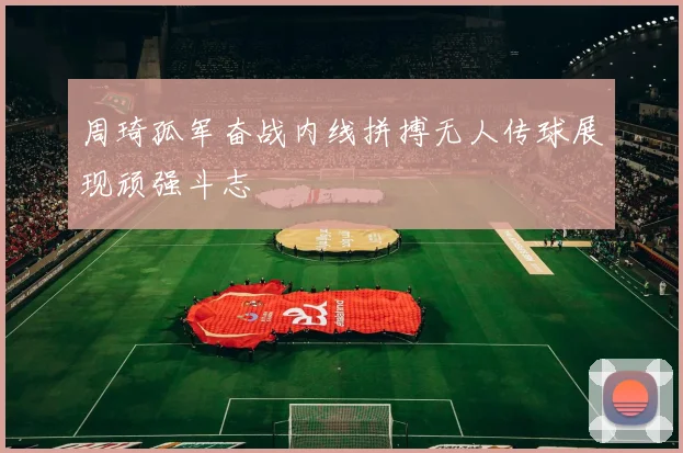 周琦孤军奋战内线拼搏无人传球展现顽强斗志