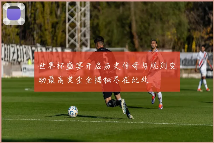 世界杯盛宴开启历史传奇与规则变动最高奖金全揭秘尽在此处