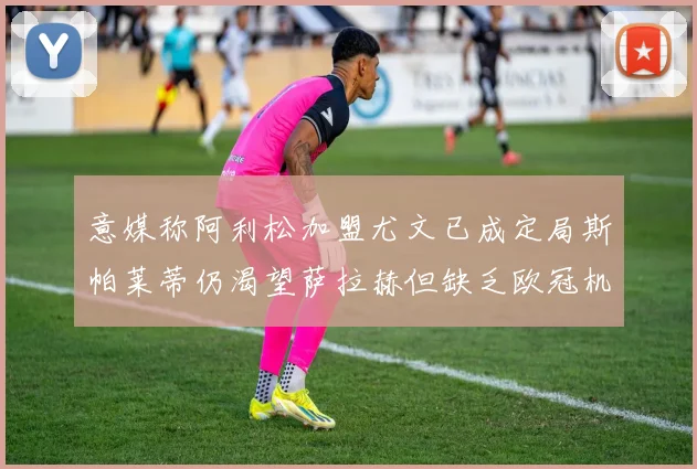意媒称阿利松加盟尤文已成定局斯帕莱蒂仍渴望萨拉赫但缺乏欧冠机会