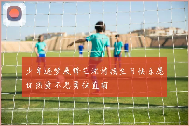 少年逐梦展锋芒沈诗扬生日快乐愿你热爱不息勇往直前
