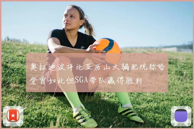 奥拉迪波评论亚历山大骗犯规称哈登曾如此但SGA带队赢得胜利