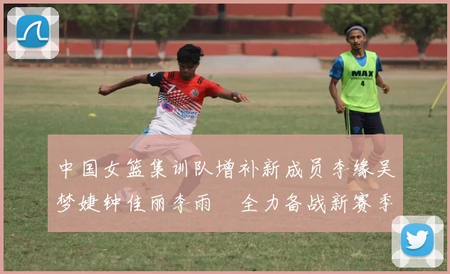 中国女篮集训队增补新成员李缘吴梦婕钟佳丽李雨汧全力备战新赛季