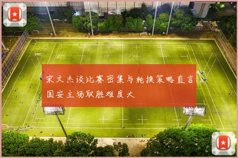 宋文杰谈比赛密集与轮换策略直言国安主场取胜难度大