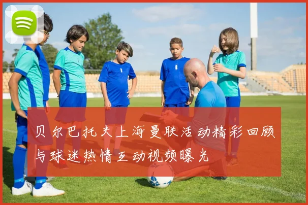 贝尔巴托夫上海曼联活动精彩回顾与球迷热情互动视频曝光
